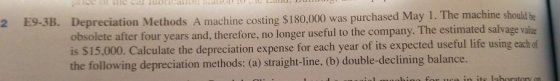 2 E9-3B. Depreciation Methods A machine costing $180,000 was purchased May 1. The machine should be obsolete after four years