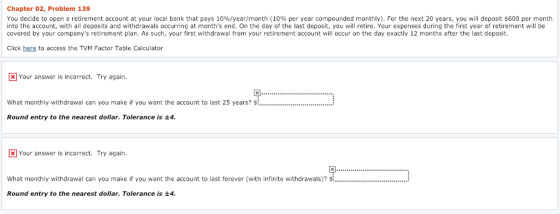 Chapter 02, Problem 139 You decide to open a retirement account at your local bank that pays 10%/year/month (10% per year compounded monthly). For the next 20 years, you will deposit $600 per month into the account, with all deposits and withdrawals occurring at months end. On the day of the last deposit, you will retire. Your expenses during the first year of retirement will be covered by your companys retirement plan. As such, your first withdrawal from your retirement account will occur on the day exactly 12 months after the last deposit. Click here to access the TVM Factor Table Calculator x Your answer is incorrect. Try again. What monthly withdrawal can you make if you want the account to last 25 years?.. Round entry to the nearest dollar. Tolerance is ±4 Your answer is incorrect. Try again. What monthly withdrawal can you make if you want the account to last forever (with infinite withdrawals)? Round entry to the nearest dollar. Tolerance is ±4