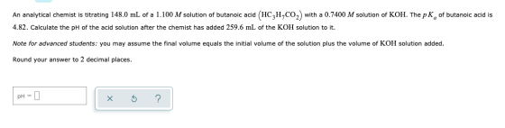 An analytical chemist is titrating 148.0 mL of a 1.100 M solution of butanoic acid (HC,H,CO2 with a 0.7400 M solution of KOH.