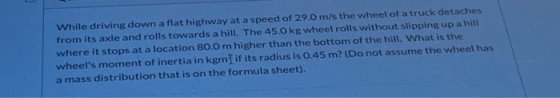 While driving down a flat highway at a speed of 29.0 m/s the wheel of a truck detaches from its axle and rolls towards a hill