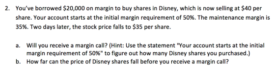 Youve borrowed $20,000 on margin to buy shares in Disney, which is now selling at $40 per share. Your account starts at the initial margin requirement of 50%. The maintenance margin is 35%. Two days later, the stock price falls to $35 per share. 2. Will you receive a margin call? (Hint: Use the statement Your account starts at the initial margin requirement of 50% to figure out how many Disney shares you purchased.) How far can the price of Disney shares fall before you receive a margin call? a. b.