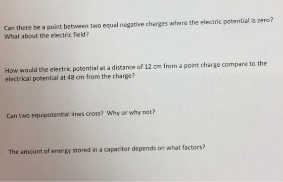 Can there be a point between two equal negative charges where the electric potential is zero? What about the electric field? How would the electric potential at a distance of 12 cm from a point charge compare to the electrical potential at 48 cm from the charge? Can two equipotential lines cross? Why or why not? The amount of energy stored in a capacitor depends on what factors?