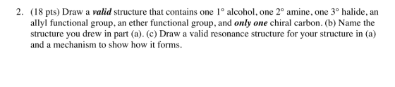 2. (18 pts) Draw a valid structure that contains one 1° alcohol, one 2° amine, one 3° halide, an allyl functional group, an ether functional group, and only one chiral carbon. (b) Name the structure you drew in part (a). (c) Draw a valid resonance structure for your structure in (a) and a mechanism to show how it forms.