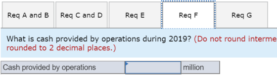 Req A and B Req C and D ReqE Req F Req G What is cash provided by operations during 2019? (Do not round interme rounded to 2