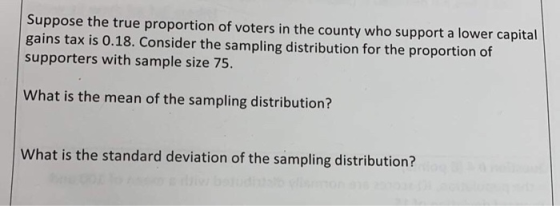 Suppose the true proportion of voters in the county who support a lower capital gains tax is 0.18. Consider the sampling dist