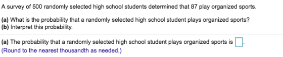 A survey of 500 randomly selected high school students determined that 87 play organized sports (a) What is the probability that a randomly selected high school student plays organized sports? (b) Interpret this probability. (a) The probability that a randomly selected high school student plays organized sports is Round to the nearest