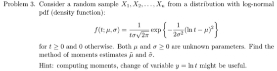 Problem 3. Consider a random sample X1, X2,..., Xn from a distribution with log-normal pdf (density function): for t 0 and 0 otherwise. Both μ and σ 0 are unknown parameters. Find the method of moments estinates μ and σ. Hint: computing moments, change of variable y = Int might be useful.