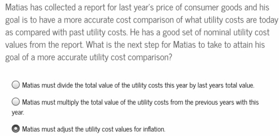 Matias has collected a report for last years price of consumer goods and his goal is to have a more accurate cost comparison of what utility costs are today as compared with past utility costs. He has a good set of nominal utility cost values from the report. What is the next step for Matias to take to attain his goal of a more accurate utility cost comparison? Matias must divide the total value of the utility costs this year by last years total value. Matias must multiply the total value of the utility costs from the previous years with this year Matias must adjust the utility cost values for inflation.