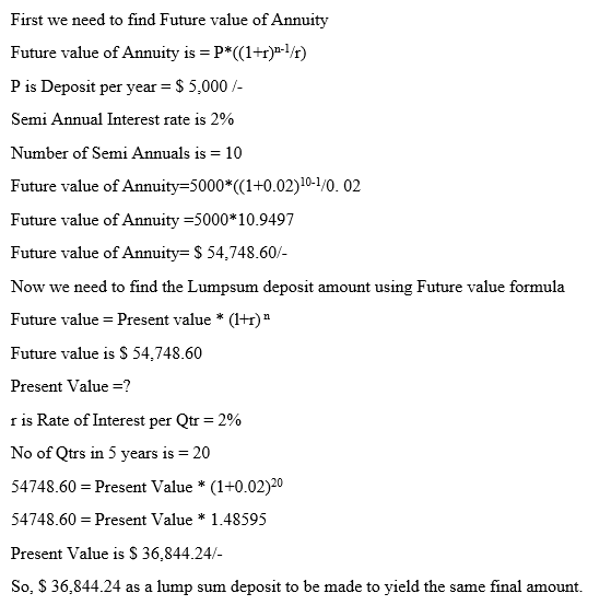 First we need to find Future value of Annuity Future value of Annuity is = P*((1+r)n-1/r) P is Deposit per year S 5,000/- Semi Annual Interest rate is 2% Number of Semi Annuals is 10 Future value of Annuity-5000 (C1+0.02)10-1/0. 02 Future value of Annuity 5000 10.9497 Future value of Annuity S 54,748.60/ Now we need to find the Lumpsum deposit amount using Future value formula Future value Present value * (Hr Future value is S 54,748.60 Present Value r is Rate of Interest per Qtr-2% No of Qtrs in 5 years is 20 54748.60 Present Value (1+0.02)20 54748.60= Present Value * 1.48595 Present Values 36,844.24/- So, S 36,844.24 as a lump sum deposit to be made to yield the same final amount.