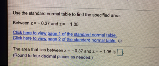 Use the standard normal table to find the specified area. Between z= -0.37 and z= - 1.05 Click here to view page 1 of the sta