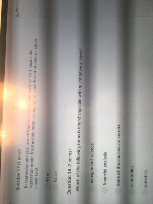 Question 17 (1 point) In regression analysis, a coefficient of det regression model fits the data better compared to a coefficient of determination closer to0. on closer to 1 means the True False Question 18 (2 points) Which of the following terms is interchangeable with quantitative analysis? management science financial analysis none of the choices are correct economics statistics