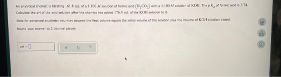 An analytical chemist is titrating 161.8 ml of a 1.100 M solution of formic acid (H.CO) with a 1.100 M solution of KOH. The p