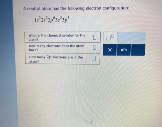 A neutral atom has the following electron configuration: 2, 2 6, 2, 3 1s 2s 2p 3s 3p What is the chemical symbol for the atom? How many electrons does the atomn have? How many 2p electrons are in the atom?