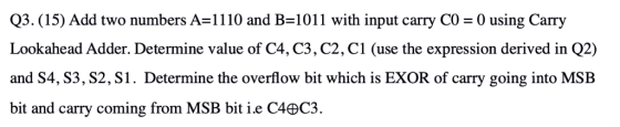 Q3. (15) Add two numbers A 1110 and B 1011 with input carry CO 0 using Carry Lookahead Adder. Determine value of C4, C3, C2,