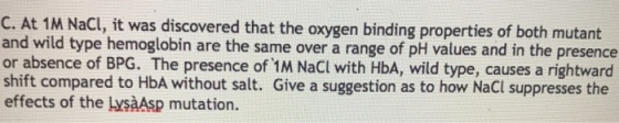 C. At 1M Nacl, it was discovered that the oxygen binding properties of both mutant and wild type hemoglobin are the same over a range of pH values and in the presence or absence of BPG. The presence of 1M NaCl with HbA, wild type, causes a rightward shift compared to HbA without salt. Giv effects of the LysàAsp mutation. e a suggestion as to how NaCl suppresses the