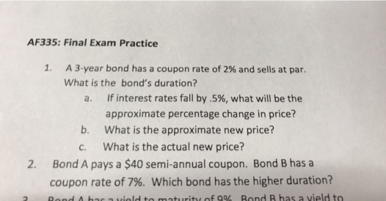 AF335: Final Exam Practice 1. A 3-year bond has a coupon rate of 2% and sells at par. What is the bonds duration? a. If inte