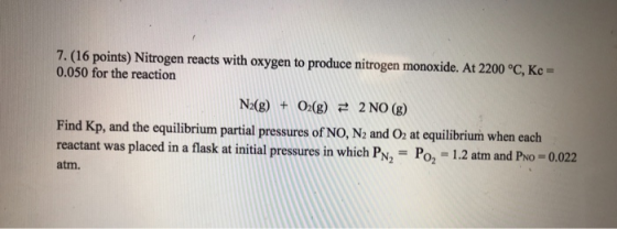 7, (16 points) Nitrogen reacts with oxygen to produce nitrogen monoxide. At 2200 °C, Kc = 0.050 for the reaction N2(g) + O2(g) さ 2 NO(g) Find Kp, and the equilibrium partial pressures of NO, N2 and O at equilibrium when each reactant was placed in a flask at initial pressures in which PN, Po, -1.2 atm and PNo -0.022 atm