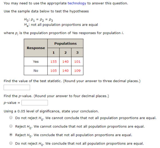 You may need to use the appropriate technology to answer this question Use the sample data below to test the hypotheses P1P2 P3 Ha: not all population proportions are equal where p, is the population proportion of Yes responses for population i. Populations 1 2 3 155 140 101 105 140 109 Yes No Find the value of the test statistic. (Round your answer to three decimal places.) Find the p-value. (Round your answer to four decimal places.) p-value Using a 0.05 level of significance, state your conclusion O Do not reject H. We cannot conclude that not all population proportions are equal. O Reject Ho. We cannot conclude that not all population proportions are equal O Reject Ho. We conclude that not all population proportions are equal O Do not reject Ho. We conclude that not all population proportions are equal