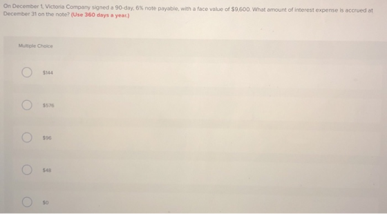 On December 1, Victoria Company signed a 90-day, 6% note payable, with a face value of $9,600. What amount of interest expens