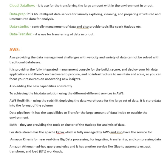 Cloud Dataflow: - it is use for the transferring the large amount with in the environment in or out. Data-prep: it is an intelligent data service for visually exploring, cleaning, and preparing structured and unstructured data for analysis. Data-studio: - centrally management of data and also provide tools like spark Hadoop etc. Data-Transfer:-it is use for transferring of data in or out. AWS: Aws providing the data management challenges with velocity and variety of data cannot be solved with traditional databases It is providing the fully integrated management console for the build, secure, and deploy your big data applications and theres no hardware to procure, and no infrastructure to maintain and scale, so you can focus your resources on uncovering new insights. Also adding the new capabilities constantly. To achieving the big data solution using the different-different services in AWS. AWS RedShift: - using the redshift deploying the data warehouse for the large set of data. It is store data into the format of the column Data pipeline: - it has the capabilities to Transfer the large amount of data inside or outside the environment. EMR:-they are providing the tools or cluster of the Hadoop for analysis of data. For data stream has the apache kafka which is fully managed by AWS and also have the service for Amazon Kinesis for near real-time Big Data processing, for ingesting, transferring, and compressing data Amazon Athena: - ad-hoc query analytics and it has another service like Glue to automate extract, transform, and load (ETL) workloads