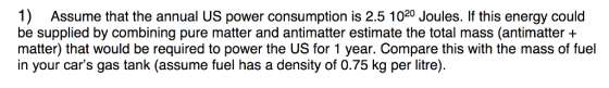 1) Assume that the annual US power consumption is 2.5 1020 Joules. If this energy could be supplied by combining pure matter and antimatter estimate the total mass (antimatter + matter) that would be required to power the US for 1 year. Compare this with the mass of fuel in your cars gas tank (assume fuel has a density of 0.75 kg per litre)
