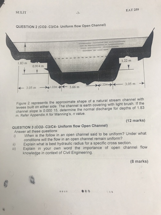 SULIT EAT 259 QUESTION 2 (CO2- c3/C4- Uniform flow Open Channel) 1.83 m 1.22 m 0.914 m Figure 2 represents the approximate shape of a natural stream channel with levees built on either side. The channel is earth covering with light brush. If the channel slope is 0.000 15, determine the normal discharge for depths of 1.83 m. Refer Appendix A for Mannings, n value. (12 marks) i) When is the follow in an open channel said to be uniform? Under what il) Explain in your own word the importance of open channel flow QUESTION 3 (CO2- C3/C4- Uniform flow Open Channel) Answer all these questions: conditions will the flow in an open channel remain uniform? i) Explain what is best hydraulic radius for a specific cross section. knowledge in context of Civil Engineering. 8 marks)