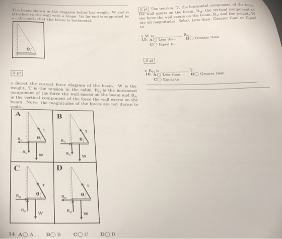 The beam shown in the diagram below has weight, W and attached to the wall with a hinge. Its far end is supported by a cable such that the beam is horizontal. e pt The tension, T, the horizontal component of the force the wall exerts on the beam, R the vertical component of is force the are all magnitudes. Select Less than, Greater than or Equal o W is S. AO L than CO Equal to O Greater than 2 pt 3 pt BO Greater than 16. AO Less than CO Equal to b Select the correct force diagram of the beam. W is the weight, T is the tension in the cable, Riu is the horizontal component of the force the wall exerts on the beam and Ry is the vertical component of the force the wall exerts on the beam. Note: the magnitudes of the forces are not drawn to scale Ry