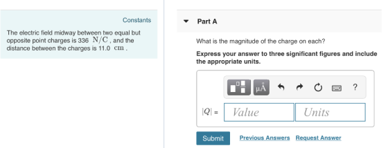 Constants Part A The electric field midway between two equal but opposite point charges is 336 N/C, and the distance between the charges is 11.0 cm What is the magnitude of the charge on each? Express your answer to three significant figures and include the appropriate units. QlValue Units Submit Previous Answers Request Answer