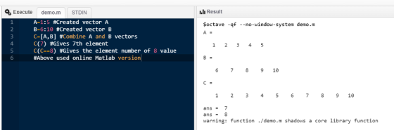 Execute demo.m STDIN I.lı Result A-1:5 #Created vector A B-6:10 #Created vector B CIA, B] #Combine A and B vectors C(7) #Gives 7th element C(C--8) #Gives the element number of 8 value #Above used online Matlab version soctave -qf -no-window-system demo.m 3 4 5 6 6 7 8910 1 2 3 456 78 9 10 ans 7 ans8 warning: function/demo.m shadows a core library function