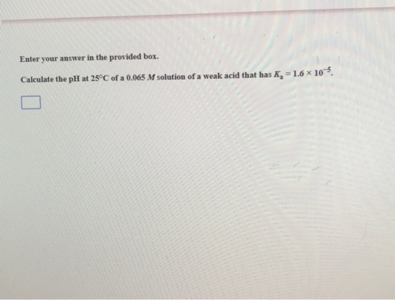 Enter your answer in the provided box. Calculate the pH at 25°C of a 0.065 M solution of a weak acid that has K, = 1.6 x 10