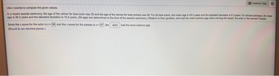 Question Help Use z scores to compare the given values. In a recent awards ceremony, the age of the winner for best actor was