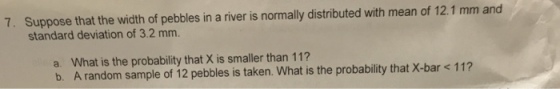 7. Suppose that the width of pebbles in a river is normally distributed with mean of 12.1 mm and standard deviation of 3.2 mm. a. What is the probability that X is smaller than 11? b. A random sample of 12 pebbles is taken. What is the probability that X-bar < 11?