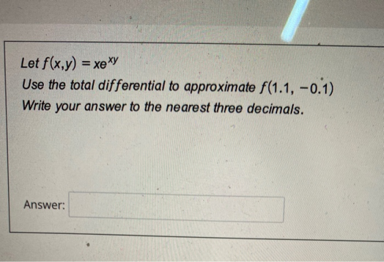 Let f(x,y) = xe XY Use the total differential to approximate f (1.1, -0.1) Write your answer to the nearest three decimals. A
