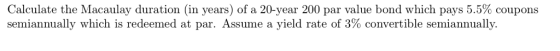 Calculate the Macaulay duration (in years) of a 20-year 200 par value bond which pays 5.5% coupons semiannually which is rede