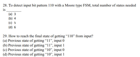 28. To detect input bit pattern 110 with a Moore type FSM, total number of states needed IS (a) 3 [to (c) 5 (d) 6 29, How to reach the final state of getting 1 10% from input? (a) Previous state of getting 11, input 0 (b) Previous state of getting 1 1, input 1 (c) Previous state of getting 10, input 0 (d) Previous state of getting 10, input 1