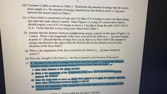 (d) Construct a table as shown in Table 1. Determine the amount of energy that the mover must supply (i.e. the amount of energy transferred to the field) to move a 1 kg mass between the points listed in Table 1 e) A force field is conservative if and only if it takes 0 J of energy to move an object along any path that ends where it started. Since Figure I is a map of a conservative field it should require a net of 0 J of energy to move a 1 kg object along the path A-B-C-D E-F G-A. Verify that this is true using your values from Table I (f) Assume that the distance between neighbouring energy contours in the map of Figure 1 is I meter. What is the magnitude of the force exerted by the field on a kg mass located at point A? (Recall that the average force on an object in a force field is the amount of energy transferred to the object from the field divided by the distance moved in the direction of the force field (g) What is the magnitude of the force exerted by the field on a kg mass located at point C? (h) Does the strength of the field (i.e, the force) depend on the location of the mass? () A I kg mass is moved in a straight line from point D to point A. Assume the distance between energy contours and the distance between force lines are both I! m i. Over what distance is the object moved? ii What is the magnitude of the component of the fore due to the ficld that direetly ii Does the work done to move an object from point D to A equal the directly-opposing iv. What is the magnitude of the component of the force that acts at a right angle to the la 1 Fnrrry table for moving a I kg mass opposes the motion? force times the distance between points D and A tion of movement?