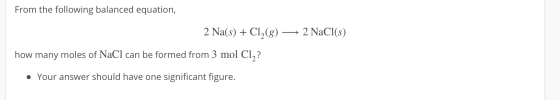 From the following balanced equation, 2 Na(s) + Cl2(8) — 2 NaCl(s) how many moles of NaCl can be formed from 3 mol Cl,? • You