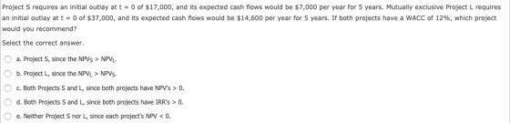 0 of $17,000, and its expected cash flows would be $7,000 per year for 5 years. Mutually exclusive Project L requires Project