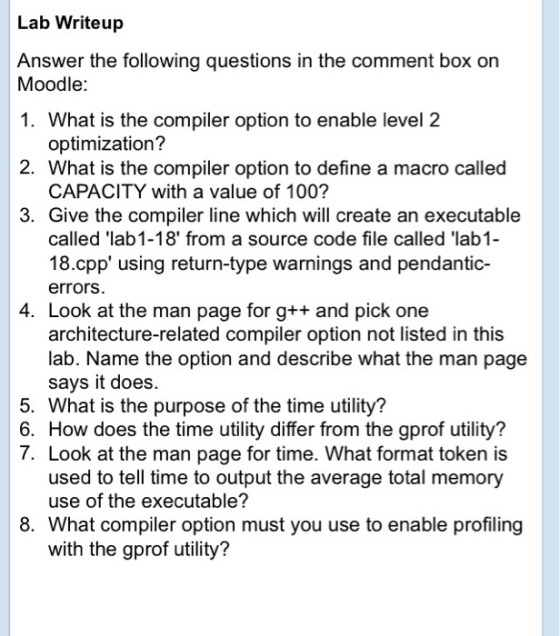 Lab Writeup Answer the following questions in the comment box on Moodle: 1. What is the compiler option to enable level 2 optimization? 2. What is the compiler option to define a macro called CAPACITY with a value of 100? 3. Give the compiler line which will create an executable called lab1-18 from a source code file called lab1 18.cpp using return-type warnings and pendantic- errors. 4. Look at the man page for g++ and pick one architecture-related compiler option not listed in this lab. Name the option and describe what the man page says it does. 5. What is the purpose of the time utility? 6. How does the time utility differ from the gprof utility? 7. Look at the man page for time. What format token is used to tell time to output the average total memory use of the executable? 8. What compiler option must you use to enable profiling with the gprof utility?