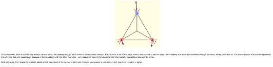 In this sitation, there are three lang straight paralel wires, one passing through each corner af an equilateral triange. A red ourrent outothe page, while a blue ourrant is into the page. Were looking at a cross sectional sice through the wies, seeing them end on. The arew on each af che wires represents the net force that wire experierces because of its interact cns with the other wo wires were assuring the anly tarces come from the magnetc interactians between the wires. Rank the wires, from largest to smallest, based on the magnitude of the currert in each wire. Express your answer in the form 132-3 useandjor-sgns.