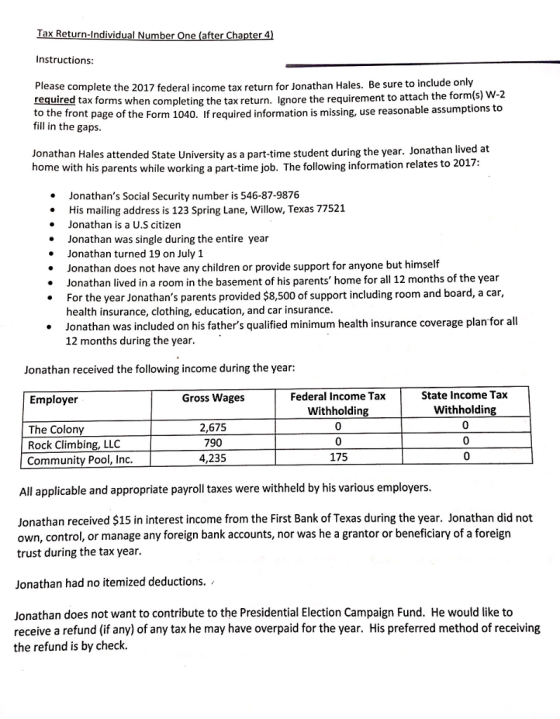Tax Return-Individual N er Chapter 4) Instructions Please complete the 2017 federal income tax return for Jonathan Hales. Be sure to include only required tax forms when completing the tax return. Ignore the requirement to attach the form(s) to the front page of the Form 1040. If required information is missing, use reasonable assumptions to W-2 fill in the gaps Jonathan Hales attended State University as a part-time student during the year. Jonathan lived at home with his parents while working a part-time job. The following information relates to 2017 Jonathans Social Security number is 546-87-9876 His mailing address is 123 Spring Lane, Willow, Texas 77521 Jonathan is a U.S citizen Jonathan was single during the entire year . Jonathan turned 19 on July 1 Jonathan does not have any children or provide support for anyone but himself Jonathan lived in a room in the basement of his parents home for all 12 months of the year For the year Jonathans parents provided $8,500 of support including room and board, a car, health insurance, clothing, education, and car insurance Jonathan was included on his fathers qualified minimum health insurance coverage plan for all 12 months during the year. * Jonathan received the following income during the year: Federal Income Tax Withholdin 0 State Income Tax Withholding 0 Employer Gross Wages 2,675 790 4,235 The Colony Rock Climbing, LLC 175 Community Pool, Inc All applicable and appropriate payroll taxes were withheld by his various employers Jonathan received $15 in interest income from the First Bank of Texas during the year. Jonathan did not own, control, or manage any foreign bank accounts, nor was he a grantor or beneficiary of a foreign trust during the tax year. Jonathan had no itemized deductions. / Jonathan does not want to contribute to the Presidential Election Campaign Fund. He would like to receive a refund (if any) of any tax he may have overpaid for the year. His preferred method of receiving the refund is by check