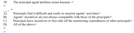 39. The principal-agent problem arises because A) Principals find it difficult and costly to monitor agents activities* B) A