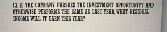 13. IF THE COMPANY PURSUES THE INVESTMENT OPPORTUNITY AND OTHERWISE PERFORMS THE SAME AS LAST YEAR, WHAT RESIDUAL INCOME WILL
