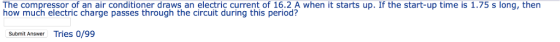 The compressor of an air conditioner draws an electric current of 16.2 A when it starts up. If the start-up time is 1.75 s long, then how much electric charge passes through the circuit during this period? Submit Answer Tries 0/99