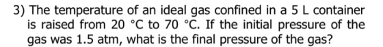3) The temperature of an ideal gas confined in a 5 L container is raised from 20 °C to 70 °C. If the initial pressure of the gas was 1.5 atm, what is the final pressure of the gas?
