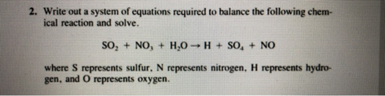 2. Write out a system of equations required to balance the following chem- ical reaction and solve. SO2 + NO, + H2O H SO, NO where S represents sulfur, N represents nitrogen, H represents hydro- gen, and O represents oxygen.
