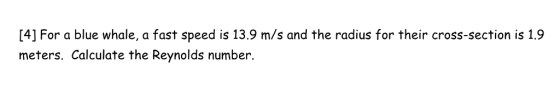 [4] For a blue whale, a fast speed is 13.9 m/s and the radius for their cross-section is 1.9 meters. Calculate the Reynolds number.
