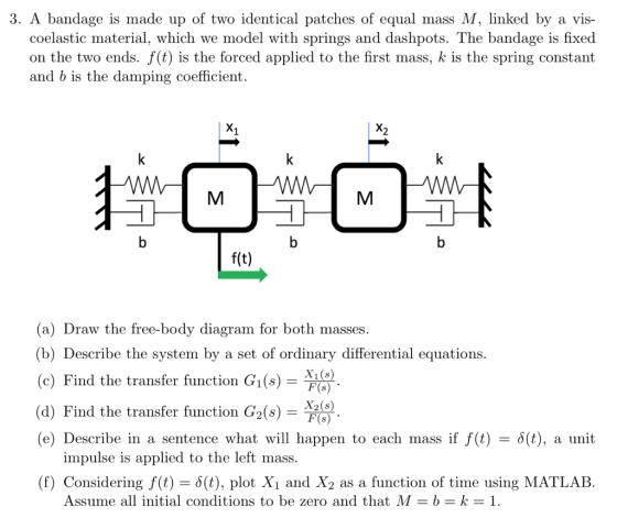 3. A bandage is made up of two identical patches of equal mass M, linked by a vis- coelastic material, which we model with springs and dashpots. The bandage is fixed on the two ends. f(t) is the forced applied to the first mass, k is the spring constant and b is the damping coefficient. f(t) a) Draw the free-body diagram for both masses. (b) Describe the system by a set of ordinary differential equations. (c) Find the transfer function Gi(s)- (d) Find the transfer function G2(s) X(6) (e) Describe in a sentence what will happen to each mass if f(t)(t), a unit impulse is applied to the left mass. (f) Considering f(t) = δ(t), plot X1 and X2 as a function of time using MATLAB Assume all initial conditions to be zero and that M = k-1.