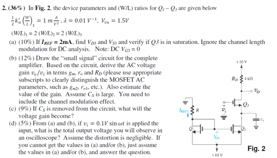 2. (36% ) In Fig. 2, the device parameters and (W/L) ratios for Q1-Q3 are given below (WIL), 2 (W/L)2-2 (W/L); (a) (10%) If IREF-2nA, find VD3 and VS3 and verify if Q3 is in saturation. Ignore the channel length modulation for DC analysis. Note: DC Vc30 (b) (12%) Draw the small signal circuit for the complete +10 V amplifier. Based on the circuit, derive the AC voltage gain vo/vi in terms gm, ro and RD (please use appropriate subscripts to clearly distinguish the MOSFET AC parameters, such as 8m2, o, etc.). Also estimate the value of the gain. Assume Cs is large. You need to include the channel modulation effect. (c) (9%) If Cs is removed from the circuit, what will the REFLR voltage gain become? (d) (5%) From (a) and (b), if vi-0.1V sinwt is applied the Q2 input, what is the total output voltage you will observe in an oscilloscope? Assume the distortion is negligible. If you cannot get the values in (a) and/or (b), just assume the values in (a) and/or (b), and answer the question Fig. 2 +10 V