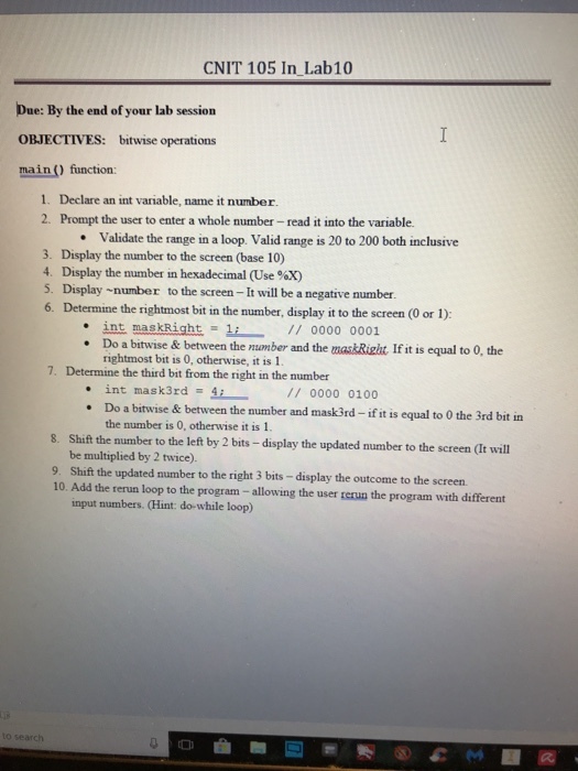 CNIT 105 In Lab10 Due: By the end of your lab session OBJECTIVES: bitwise operations main () function: 1. Declare an int variable, name it number. 2. Prompt the user to enter a whole number- read it into the variable. Validate the range in a loop. Valid range is 20 to 200 both inclusive . 3. Display the number to the screen (base 10) 4, Display the number in hexadecimal (Use %X) 5. Display number to the screen -It will be a negative number. 6. Determine the rightmost bit in the number, display it to the screen (O or l): int maskRight-11 0000 0001 Do a bitwise & between the mamber and the maskRight If it is equal to 0, the rightmost bit is 0, otherwise, it is 1 7. Determine the third bit from the right in the number int mask3rd- 10? // 0000 0100 Do a bitwise & between the number and mask3rd-if it is equal to 0 the 3rd bit in the number is 0, otherwise it is 1. Shift the number to the left by 2 bits - display the updated number to the screen (It will be multiplied by 2 twice). 8. 9. Shifthe updated number to the right 3 bits -display the outcome to the screen. 10. Add the rerun loop to the program - allowing the user rerun the program with different input numbers. (Hint: do-while loop)